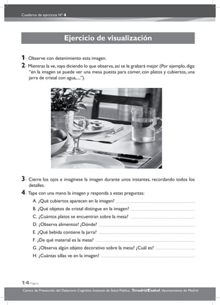 Cuaderno de ejercicios Nº 4
14 Página
Centro de Prevención del Deterioro Cognitivo. Instituto de Salud Pública. .Ayuntamiento de Madridmadrid salud
Ejercicio de visualización
1- Observe con detenimiento esta imagen.
2- Mientras la ve, vaya diciendo lo que observa, así se le grabará mejor (Por ejemplo, diga:
“en la imagen se puede ver una mesa puesta para comer, con platos y cubiertos, una
jarra de cristal con agua,....”).
3- Cierre los ojos e imagínese la imagen durante unos instantes, recordando todos los
detalles.
4- Tape con una mano la imagen y responda a estas preguntas:
A. ¿Qué cubiertos aparecen en la imagen?
B. ¿Qué objetos de cristal distingue en la imagen?
C. ¿Cuántos platos se encuentran sobre la mesa?
D. ¿Observa alimentos? ¿Dónde?
E. ¿Qué bebida contiene la jarra?
F. ¿De qué material es la mesa?
G. ¿Observa algún objeto decorativo sobre la mesa? ¿Cuál es?
H. ¿Cuántas sillas ve en la imagen?
 