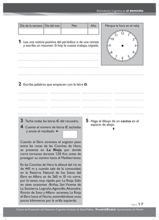 Página 17
Estimulación Cognitiva en el domicilio
Centro de Prevención del Deterioro Cognitivo. Instituto de Salud Pública. .Ayuntamiento de Madridmadrid salud
Marque la hora en el relojAñoDía del mesDía de la semana Mes
3- Tache todas las letras C del recuadro.
4- Cuente el número de letras C tachadas
y anote el resultado
Cuando el Ebro atraviesa el angosto paso
entre las rocas de las Conchas de Haro,
se presenta en La Rioja, por donde
corre tortuoso durante 120 Km. antes de
proseguir su camino hacia el Mediterráneo.
En las Conchas de Haro la altitud del río es
de 445 m y cuando sale de la comunidad,
en la Reserva Natural de los Sotos del
Ebro en Alfaro, es de 260 m. El río corre,
por lo tanto, muy rápido por La Rioja. Sólo
en siete ocasiones -Briñas, San Vicente de
La Sonsierra, Logroño,Agoncillo,Alcanadre,
Rincón de Soto y Alfaro- atraviesa La Rioja
el Ebro hacia el Norte,extendiéndose unos
pocos kilómetros por la orilla izquierda.
5- Haga el dibujo de un cactus en el
espacio de abajo.
2- Escriba palabras que empiecen con la letra D.
1- Lea una noticia positiva del periódico o de una revista
y escriba un resumen. Si hoy le cuesta trabajo, cópiela.
 