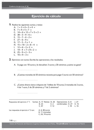 Cuaderno de ejercicios Nº 4
18 Página
Centro de Prevención del Deterioro Cognitivo. Instituto de Salud Pública. .Ayuntamiento de Madridmadrid salud
Ejercicio de cálculo
1- Realice las siguientes sumas y restas:
A. 1 + 3 + 4 + 5 + 4 =
B. 7 + 4 + 5 + 7 =
C. 14 + 6 + 12 + 7 + 5 + 3 =
D. 38 – 3 – 9 – 6 =
E. 15 – 7 – 4 – 2 =
F. 27 – 6 – 9 =
G. 17 – 5 – 5 + 1 =
H. 15 + 10 – 2 + 8 – 4 =
I. 12 + 6 – 3 + 3 =
J. 14 – 4 + 7 + 8 + 2 =
K. 25 – 9 + 2 – 3 =
L. 10 + 9 – 3 =
2- Ejercicios con euros. Escriba las operaciones y los resultados.
A. Si paga con 10 euros y le devuelven 3 euros y 20 céntimos ¿cuánto se gasta?
B. ¿Cuántas monedas de 50 céntimos necesita para pagar 5 euros con 50 céntimos?
C. ¿Cuánto dinero tiene si dispone de 1 billete de 10 euros,5 monedas de 2 euros,
4 de 1 euro, 3 de 20 céntimos y 7 de 2 céntimos?
Respuestas del ejercicio nº 1: Sumas: A. 17 Restas: D. 20 Operaciones G. 8 J. 27
B. 23 E. 2 combinadas: H. 27 K. 15
C. 47 F. 12 I. 18 L. 16
Las respuestas al ejercicio nº 2 son: A. 6, 80 euros
B. 11 monedas
C. 24, 74 euros
 