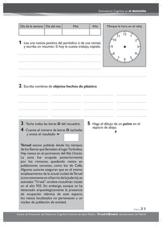 Página 21
Estimulación Cognitiva en el domicilio
Centro de Prevención del Deterioro Cognitivo. Instituto de Salud Pública. .Ayuntamiento de Madridmadrid salud
Marque la hora en el relojAñoDía del mesDía de la semana Mes
3- Tache todas las letras D del recuadro.
4- Cuente el número de letras D tachadas
y anote el resultado
Teruel estuvo poblada desde los tiempos
de los Íberos que llamaban al lugarTurboleta.
Hay restos en el yacimiento del Alto Chacón.
La zona fue ocupada posteriormente
por los romanos, quedando restos en
poblaciones cercanas, como los de Cella.
Algunos autores aseguran que en el mismo
emplazamiento de la actual ciudad deTeruel
(concretamente en el barrio de la Judería),se
asentaba“Tirwal”,enclave musulmán citado
en el año 935. Sin embargo, aunque se ha
detectado arqueológicamente la presencia
de ocupación islámica de este espacio,
los restos localizados no pertenecen a un
núcleo de población de entidad.
5- Haga el dibujo de un peine en el
espacio de abajo.
2- Escriba nombres de objetos hechos de plástico.
1- Lea una noticia positiva del periódico o de una revista
y escriba un resumen. Si hoy le cuesta trabajo, cópiela.
 