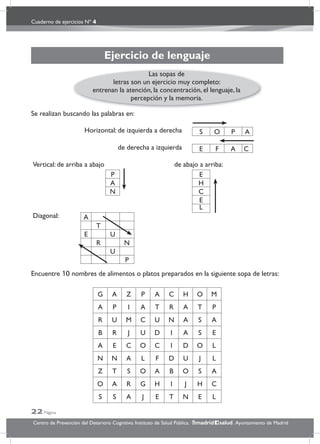 Cuaderno de ejercicios Nº 4
22 Página
Centro de Prevención del Deterioro Cognitivo. Instituto de Salud Pública. .Ayuntamiento de Madridmadrid salud
Ejercicio de lenguaje
Se realizan buscando las palabras en:
Encuentre 10 nombres de alimentos o platos preparados en la siguiente sopa de letras:
G A Z P A C H O M
A P I A T R A T P
R U M C U N A S A
B R J U D I A S E
A E C O C I D O L
N N A L F D U J L
Z T S O A B O S A
O A R G H I J H C
S S A J E T N E L
Horizontal: de izquierda a derecha S O P A
de derecha a izquierda E F A C
Vertical: de arriba a abajo de abajo a arriba:
P E
A H
N C
E
L
Diagonal: A
T
E U
R N
U
P
Las sopas de
letras son un ejercicio muy completo:
entrenan la atención, la concentración, el lenguaje, la
percepción y la memoria.
 
