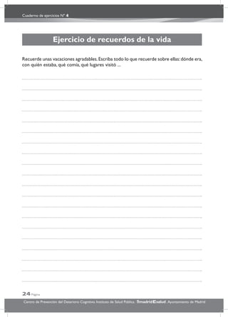 Cuaderno de ejercicios Nº 4
24 Página
Centro de Prevención del Deterioro Cognitivo. Instituto de Salud Pública. .Ayuntamiento de Madridmadrid salud
Ejercicio de recuerdos de la vida
Recuerde unas vacaciones agradables.Escriba todo lo que recuerde sobre ellas:dónde era,
con quién estaba, qué comía, qué lugares visitó ...
 