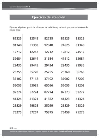 Cuaderno de ejercicios Nº 4
26 Página
Centro de Prevención del Deterioro Cognitivo. Instituto de Salud Pública. .Ayuntamiento de Madridmadrid salud
Ejercicio de atención
Fíjese en el primer grupo de números de cada línea y tache el que esté repetido en la
misma línea.
82325 82545 82735 82325 83325
91348 91358 92348 74625 91348
12712 12212 12712 12812 74512
32684 32644 31684 47512 32684
29435 29445 29434 29435 29935
25755 35770 25755 25760 36765
37102 37112 37102 37002 37202
55055 53035 65056 55055 31203
92274 92274 82274 82273 82277
41324 41321 41322 41323 41324
25829 29825 25029 25829 25329
75275 57257 75375 75458 75275
 