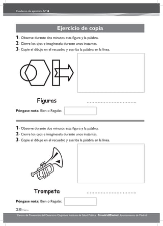 Cuaderno de ejercicios Nº 4
28 Página
Centro de Prevención del Deterioro Cognitivo. Instituto de Salud Pública. .Ayuntamiento de Madridmadrid salud
Ejercicio de copia
1- Observe durante dos minutos esta ﬁgura y la palabra.
2- Cierre los ojos e imagínesela durante unos instantes.
3- Copie el dibujo en el recuadro y escriba la palabra en la línea.
1- Observe durante dos minutos esta ﬁgura y la palabra.
2- Cierre los ojos e imagínesela durante unos instantes.
3- Copie el dibujo en el recuadro y escriba la palabra en la línea.
Póngase nota: Bien o Regular.
Póngase nota: Bien o Regular.
Trompeta
Figuras
 