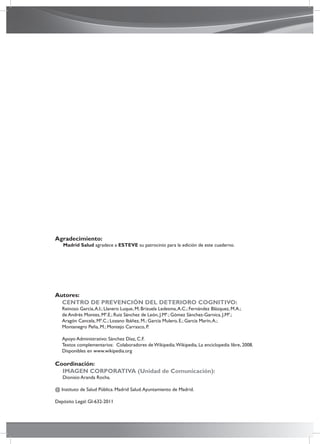 Autores:
CENTRO DE PREVENCIÓN DEL DETERIORO COGNITIVO:
Reinoso García,A.I.; Llanero Luque, M; Brizuela Ledesma,A.C.; Fernández Blázquez, M.A.;
de Andrés Montes, Mª.E.; Ruiz Sánchez de León, J.Mª.; Gómez Sánchez-Garnica, J.Mª.;
Aragón Cancela, Mª.C.; Lozano Ibáñez, M.; García Mulero, E.; García Marín,A.;
Montenegro Peña, M.; Montejo Carrasco, P.
Apoyo Administrativo: Sánchez Díaz, C.F.
Textos complementarios: Colaboradores de Wikipedia.Wikipedia, La enciclopedia libre, 2008.
Disponibles en www.wikipedia.org
Coordinación:
IMAGEN CORPORATIVA (Unidad de Comunicación):
Dionisio Aranda Rocha.
@ Instituto de Salud Pública. Madrid Salud.Ayuntamiento de Madrid.
Depósito Legal: GI-632-2011
Agradecimiento:
Madrid Salud agradece a ESTEVE su patrocinio para la edición de este cuaderno.
 