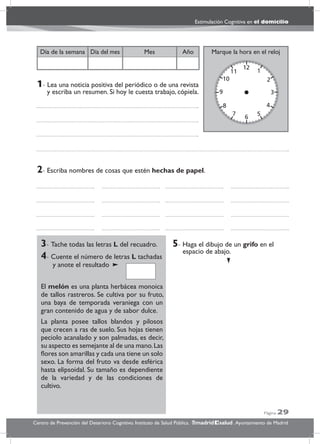 Página 29
Estimulación Cognitiva en el domicilio
Centro de Prevención del Deterioro Cognitivo. Instituto de Salud Pública. .Ayuntamiento de Madridmadrid salud
Marque la hora en el relojAñoDía del mesDía de la semana Mes
3- Tache todas las letras L del recuadro.
4- Cuente el número de letras L tachadas
y anote el resultado
El melón es una planta herbácea monoica
de tallos rastreros. Se cultiva por su fruto,
una baya de temporada veraniega con un
gran contenido de agua y de sabor dulce.
La planta posee tallos blandos y pilosos
que crecen a ras de suelo. Sus hojas tienen
peciolo acanalado y son palmadas, es decir,
su aspecto es semejante al de una mano.Las
ﬂores son amarillas y cada una tiene un solo
sexo. La forma del fruto va desde esférica
hasta elipsoidal. Su tamaño es dependiente
de la variedad y de las condiciones de
cultivo.
5- Haga el dibujo de un grifo en el
espacio de abajo.
2- Escriba nombres de cosas que estén hechas de papel.
1- Lea una noticia positiva del periódico o de una revista
y escriba un resumen. Si hoy le cuesta trabajo, cópiela.
 