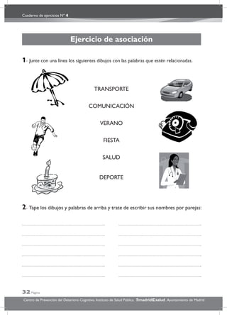 Cuaderno de ejercicios Nº 4
32 Página
Centro de Prevención del Deterioro Cognitivo. Instituto de Salud Pública. .Ayuntamiento de Madridmadrid salud
Ejercicio de asociación
1- Junte con una línea los siguientes dibujos con las palabras que estén relacionadas.
2- Tape los dibujos y palabras de arriba y trate de escribir sus nombres por parejas:
TRANSPORTE
COMUNICACIÓN
VERANO
FIESTA
SALUD
DEPORTE
 