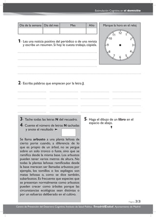 Página 33
Estimulación Cognitiva en el domicilio
Centro de Prevención del Deterioro Cognitivo. Instituto de Salud Pública. .Ayuntamiento de Madridmadrid salud
Marque la hora en el relojAñoDía del mesDía de la semana Mes
3- Tache todas las letras N del recuadro.
4- Cuente el número de letras N tachadas
y anote el resultado
Se llama arbusto a una planta leñosa de
cierto porte cuando, a diferencia de lo
que es propio de un árbol, no se yergue
sobre un solo tronco o fuste, sino que se
ramiﬁca desde la misma base. Los arbustos
pueden tener varios metros de altura. No
todas la plantas leñosas ramiﬁcadas desde
la base merecen ser llamadas arbustos; por
ejemplo, los tomillos o los espliegos son
matas leñosas o, como se dice también,
subarbustos. Es frecuente que especies que
se presentan normalmente como arbustos
pueden crecer como árboles porque las
circunstancias ecológicas sean distintas o
por un esfuerzo deliberado en el cultivo.
5- Haga el dibujo de un libro en el
espacio de abajo.
2- Escriba palabras que empiecen por la letra J.
1- Lea una noticia positiva del periódico o de una revista
y escriba un resumen. Si hoy le cuesta trabajo, cópiela.
 