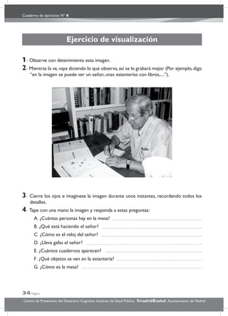 Cuaderno de ejercicios Nº 4
34 Página
Centro de Prevención del Deterioro Cognitivo. Instituto de Salud Pública. .Ayuntamiento de Madridmadrid salud
Ejercicio de visualización
1- Observe con detenimiento esta imagen.
2- Mientras la ve, vaya diciendo lo que observa, así se le grabará mejor (Por ejemplo, diga:
“en la imagen se puede ver un señor, unas estanterías con libros,....”).
3- Cierre los ojos e imagínese la imagen durante unos instantes, recordando todos los
detalles.
4- Tape con una mano la imagen y responda a estas preguntas:
A. ¿Cuántas personas hay en la mesa?
B. ¿Qué está haciendo el señor?
C. ¿Cómo es el reloj del señor?
D. ¿Lleva gafas el señor?
E. ¿Cuántos cuadernos aparecen?
F. ¿Qué objetos se ven en la estantería?
G. ¿Cómo es la mesa?
 