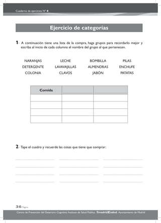 Cuaderno de ejercicios Nº 4
36 Página
Centro de Prevención del Deterioro Cognitivo. Instituto de Salud Pública. .Ayuntamiento de Madridmadrid salud
Ejercicio de categorías
1- A continuación tiene una lista de la compra, haga grupos para recordarlo mejor y
escriba al inicio de cada columna el nombre del grupo al que pertenecen.
NARANJAS LECHE BOMBILLA PILAS
DETERGENTE LAVAVAJILLAS ALMENDRAS ENCHUFE
COLONIA CLAVOS JABÓN PATATAS
Comida
2- Tape el cuadro y recuerde las cosas que tiene que comprar:
 