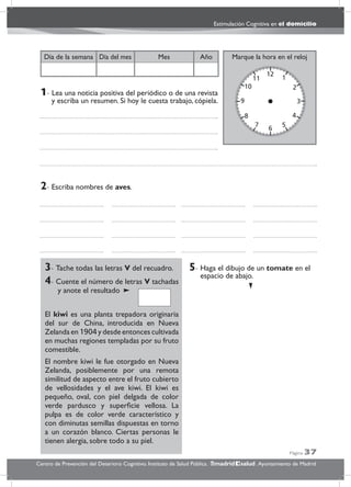 Página 37
Estimulación Cognitiva en el domicilio
Centro de Prevención del Deterioro Cognitivo. Instituto de Salud Pública. .Ayuntamiento de Madridmadrid salud
Marque la hora en el relojAñoDía del mesDía de la semana Mes
3- Tache todas las letras V del recuadro.
4- Cuente el número de letras V tachadas
y anote el resultado
El kiwi es una planta trepadora originaria
del sur de China, introducida en Nueva
Zelanda en 1904 y desde entonces cultivada
en muchas regiones templadas por su fruto
comestible.
El nombre kiwi le fue otorgado en Nueva
Zelanda, posiblemente por una remota
similitud de aspecto entre el fruto cubierto
de vellosidades y el ave kiwi. El kiwi es
pequeño, oval, con piel delgada de color
verde pardusco y superﬁcie vellosa. La
pulpa es de color verde característico y
con diminutas semillas dispuestas en torno
a un corazón blanco. Ciertas personas le
tienen alergia, sobre todo a su piel.
5- Haga el dibujo de un tomate en el
espacio de abajo.
2- Escriba nombres de aves.
1- Lea una noticia positiva del periódico o de una revista
y escriba un resumen. Si hoy le cuesta trabajo, cópiela.
 
