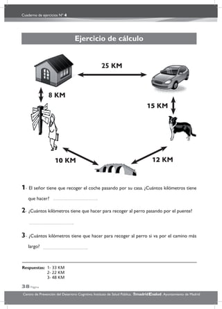 Cuaderno de ejercicios Nº 4
38 Página
Centro de Prevención del Deterioro Cognitivo. Instituto de Salud Pública. .Ayuntamiento de Madridmadrid salud
Ejercicio de cálculo
1- El señor tiene que recoger el coche pasando por su casa. ¿Cuántos kilómetros tiene
que hacer?
2- ¿Cuántos kilómetros tiene que hacer para recoger al perro pasando por el puente?
3- ¿Cuántos kilómetros tiene que hacer para recoger al perro si va por el camino más
largo?
25 KM
8 KM
15 KM
12 KM10 KM
Respuestas: 1- 33 KM
2- 22 KM
3- 48 KM
 