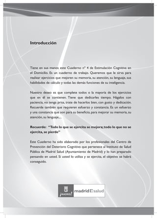 Introducción
Tiene en sus manos este Cuaderno nº 4 de Estimulación Cognitiva en
el Domicilio. Es un cuaderno de trabajo. Queremos que le sirva para
realizar ejercicios que mejoren su memoria, su atención, su lenguaje, sus
habilidades de cálculo y todas las demás funciones de su inteligencia.
Nuestro deseo es que complete todos o la mayoría de los ejercicios
que en él se contienen. Tiene que dedicarles tiempo. Hágalos con
paciencia, no tenga prisa, trate de hacerlos bien, con gusto y dedicación.
Recuerde también que requieren esfuerzo y constancia. Es un esfuerzo
y una constancia que son para su beneﬁcio, para mejorar su memoria, su
atención, su lenguaje,...
Recuerde: “Todo lo que se ejercita se mejora;todo lo que no se
ejercita, se pierde”
Este Cuaderno ha sido elaborado por los profesionales del Centro de
Prevención del Deterioro Cognitivo que pertenece al Instituto de Salud
Pública de Madrid Salud (Ayuntamiento de Madrid) y lo han preparado
pensando en usted. Si usted lo utiliza y se ejercita, el objetivo se habrá
conseguido.
 