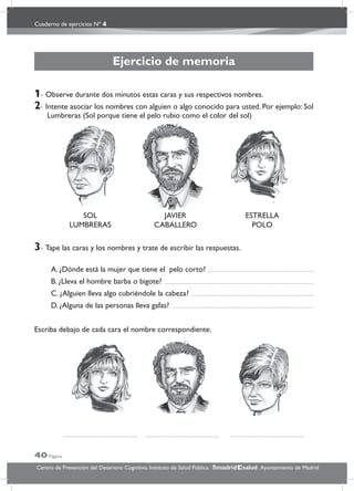 Cuaderno de ejercicios Nº 4
40 Página
Centro de Prevención del Deterioro Cognitivo. Instituto de Salud Pública. .Ayuntamiento de Madridmadrid salud
Ejercicio de memoria
1- Observe durante dos minutos estas caras y sus respectivos nombres.
2- Intente asociar los nombres con alguien o algo conocido para usted. Por ejemplo: Sol
Lumbreras (Sol porque tiene el pelo rubio como el color del sol)
3- Tape las caras y los nombres y trate de escribir las respuestas.
A. ¿Dónde está la mujer que tiene el pelo corto?
B. ¿Lleva el hombre barba o bigote?
C. ¿Alguien lleva algo cubriéndole la cabeza?
D. ¿Alguna de las personas lleva gafas?
Escriba debajo de cada cara el nombre correspondiente.
SOL
LUMBRERAS
JAVIER
CABALLERO
ESTRELLA
POLO
 