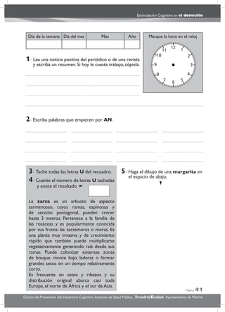 Página 41
Estimulación Cognitiva en el domicilio
Centro de Prevención del Deterioro Cognitivo. Instituto de Salud Pública. .Ayuntamiento de Madridmadrid salud
Marque la hora en el relojAñoDía del mesDía de la semana Mes
3- Tache todas las letras U del recuadro.
4- Cuente el número de letras U tachadas
y anote el resultado
La zarza es un arbusto de aspecto
sarmentoso, cuyas ramas, espinosas y
de sección pentagonal, pueden crecer
hasta 3 metros. Pertenece a la familia de
las rosáceas y es popularmente conocida
por sus frutos: las zarzamoras o moras. Es
una planta muy invasiva y de crecimiento
rápido que también puede multiplicarse
vegetativamente generando raíz desde sus
ramas. Puede colonizar extensas zonas
de bosque, monte bajo, laderas o formar
grandes setos en un tiempo relativamente
corto.
Es frecuente en setos y ribazos y su
distribución original abarca casi toda
Europa, el norte de África y el sur de Asia.
5- Haga el dibujo de una margarita en
el espacio de abajo.
2- Escriba palabras que empiecen por AN.
1- Lea una noticia positiva del periódico o de una revista
y escriba un resumen. Si hoy le cuesta trabajo, cópiela.
 