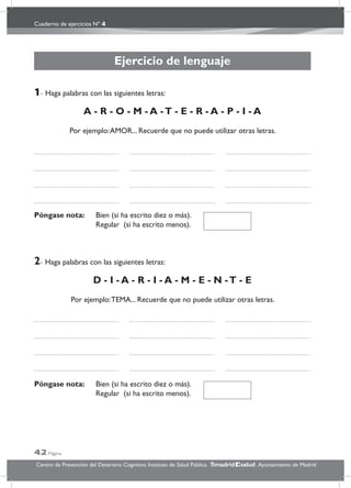 Cuaderno de ejercicios Nº 4
42 Página
Centro de Prevención del Deterioro Cognitivo. Instituto de Salud Pública. .Ayuntamiento de Madridmadrid salud
Ejercicio de lenguaje
1- Haga palabras con las siguientes letras:
A - R - O - M - A -T - E - R - A - P - I - A
Por ejemplo:AMOR... Recuerde que no puede utilizar otras letras.
Póngase nota: Bien (si ha escrito diez o más).
Regular (si ha escrito menos).
2- Haga palabras con las siguientes letras:
D - I - A - R - I - A - M - E - N -T - E
Por ejemplo:TEMA... Recuerde que no puede utilizar otras letras.
Póngase nota: Bien (si ha escrito diez o más).
Regular (si ha escrito menos).
 