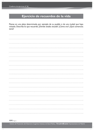 Cuaderno de ejercicios Nº 4
44 Página
Centro de Prevención del Deterioro Cognitivo. Instituto de Salud Pública. .Ayuntamiento de Madridmadrid salud
Ejercicio de recuerdos de la vida
Piense en una plaza determinada, por ejemplo de su pueblo o de una ciudad que haya
visitado. Describa lo que recuerde: ¿Dónde estaba situada? ¿Cómo era? ¿Qué comercios
tenía?
 