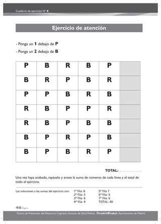 Cuaderno de ejercicios Nº 4
46 Página
Centro de Prevención del Deterioro Cognitivo. Instituto de Salud Pública. .Ayuntamiento de Madridmadrid salud
Ejercicio de atención
- Ponga un 1 debajo de P
- Ponga un 2 debajo de B
P B R B P
B R P B R
P P B R B
R B P P R
R B P B B
B P R P B
B P B R P
Una vez haya acabado, repáselo y anote la suma de números de cada línea y el total de
todo el ejercicio.
Las soluciones a las sumas del ejercicio son: 1ª ﬁla: 6 5ª ﬁla 7
2ª ﬁla: 5 6ª ﬁla: 6
3ª ﬁla: 6 7ª ﬁla: 6
4ª ﬁla: 4 TOTAL: 40
TOTAL:
 