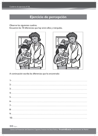 Cuaderno de ejercicios Nº 4
50 Página
Centro de Prevención del Deterioro Cognitivo. Instituto de Salud Pública. .Ayuntamiento de Madridmadrid salud
Ejercicio de percepción
Observe los siguientes cuadros.
Encuentre las 10 diferencias que hay entre ellos y márquelas.
A continuación escriba las diferencias que ha encontrado:
1-
2-
3-
4-
5-
6-
7-
8-
9-
10-
 