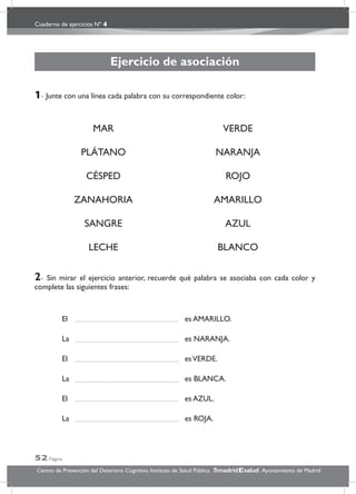 Cuaderno de ejercicios Nº 4
52 Página
Centro de Prevención del Deterioro Cognitivo. Instituto de Salud Pública. .Ayuntamiento de Madridmadrid salud
Ejercicio de asociación
1- Junte con una línea cada palabra con su correspondiente color:
MAR VERDE
PLÁTANO NARANJA
CÉSPED ROJO
ZANAHORIA AMARILLO
SANGRE AZUL
LECHE BLANCO
2- Sin mirar el ejercicio anterior, recuerde qué palabra se asociaba con cada color y
complete las siguientes frases:
El es AMARILLO.
La es NARANJA.
El esVERDE.
La es BLANCA.
El es AZUL.
La es ROJA.
 