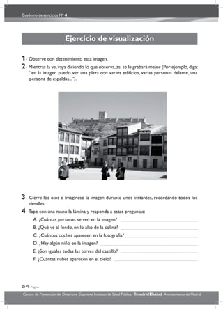 Cuaderno de ejercicios Nº 4
54 Página
Centro de Prevención del Deterioro Cognitivo. Instituto de Salud Pública. .Ayuntamiento de Madridmadrid salud
Ejercicio de visualización
1- Observe con detenimiento esta imagen.
2- Mientras la ve, vaya diciendo lo que observa, así se le grabará mejor (Por ejemplo, diga:
“en la imagen puedo ver una plaza con varios ediﬁcios, varias personas delante, una
persona de espaldas...”).
3- Cierre los ojos e imagínese la imagen durante unos instantes, recordando todos los
detalles.
4- Tape con una mano la lámina y responda a estas preguntas:
A. ¿Cuántas personas se ven en la imagen?
B. ¿Qué ve al fondo, en lo alto de la colina?
C. ¿Cuántos coches aparecen en la fotografía?
D. ¿Hay algún niño en la imagen?
E. ¿Son iguales todas las torres del castillo?
F. ¿Cuántas nubes aparecen en el cielo?
 