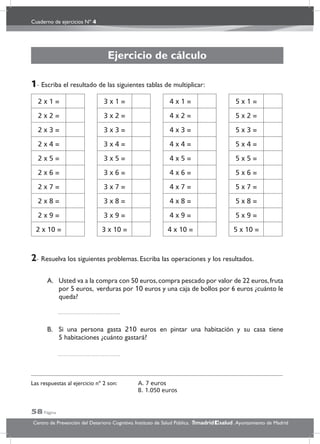 Cuaderno de ejercicios Nº 4
58 Página
Centro de Prevención del Deterioro Cognitivo. Instituto de Salud Pública. .Ayuntamiento de Madridmadrid salud
Ejercicio de cálculo
1- Escriba el resultado de las siguientes tablas de multiplicar:
2- Resuelva los siguientes problemas. Escriba las operaciones y los resultados.
A. Usted va a la compra con 50 euros,compra pescado por valor de 22 euros,fruta
por 5 euros, verduras por 10 euros y una caja de bollos por 6 euros ¿cuánto le
queda?
B. Si una persona gasta 210 euros en pintar una habitación y su casa tiene
5 habitaciones ¿cuánto gastará?
Las respuestas al ejercicio nº 2 son: A. 7 euros
B. 1.050 euros
2 x 1 =
2 x 2 =
2 x 3 =
2 x 4 =
2 x 5 =
2 x 6 =
2 x 7 =
2 x 8 =
2 x 9 =
2 x 10 =
3 x 1 =
3 x 2 =
3 x 3 =
3 x 4 =
3 x 5 =
3 x 6 =
3 x 7 =
3 x 8 =
3 x 9 =
3 x 10 =
4 x 1 =
4 x 2 =
4 x 3 =
4 x 4 =
4 x 5 =
4 x 6 =
4 x 7 =
4 x 8 =
4 x 9 =
4 x 10 =
5 x 1 =
5 x 2 =
5 x 3 =
5 x 4 =
5 x 5 =
5 x 6 =
5 x 7 =
5 x 8 =
5 x 9 =
5 x 10 =
 