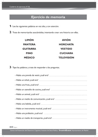 Cuaderno de ejercicios Nº 4
60 Página
Centro de Prevención del Deterioro Cognitivo. Instituto de Salud Pública. .Ayuntamiento de Madridmadrid salud
Ejercicio de memoria
1- Lea las siguientes palabras en voz alta y con atención.
2- Trate de memorizarlas asociándolas, intentando crear una historia con ellas.
LIMÓN AVIÓN
PANTERA HORCHATA
GUITARRA VESTIDO
PINO CUCHARA
MÉDICO TELEVISIÓN
3- Tape las palabras y trate de responder a las preguntas.
- Había una prenda de vestir, ¿cuál era?
- Había un árbol, ¿cuál era?
- Había una fruta, ¿cuál era?
- Había un utensilio de cocina, ¿cuál era?
- Había un animal, ¿cuál era?
- Había un medio de comunicación, ¿cuál era?
- Había una bebida, ¿cuál era?
- Había un instrumento musical, ¿cuál era?
- Había una profesión, ¿cuál era?
- Había un medio de transporte, ¿cuál era?
 