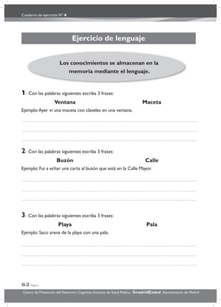 Cuaderno de ejercicios Nº 4
62 Página
Centro de Prevención del Deterioro Cognitivo. Instituto de Salud Pública. .Ayuntamiento de Madridmadrid salud
Ejercicio de lenguaje
1- Con las palabras siguientes escriba 3 frases:
Ventana Maceta
Ejemplo:Ayer vi una maceta con claveles en una ventana.
2- Con las palabras siguientes escriba 3 frases:
Buzón Calle
Ejemplo: Fui a echar una carta al buzón que está en la Calle Mayor.
3- Con las palabras siguientes escriba 3 frases:
Playa Pala
Ejemplo: Saco arena de la playa con una pala.
Los conocimientos se almacenan en la
memoria mediante el lenguaje.
 