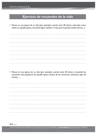 Cuaderno de ejercicios Nº 4
64 Página
Centro de Prevención del Deterioro Cognitivo. Instituto de Salud Pública. .Ayuntamiento de Madridmadrid salud
Ejercicio de recuerdos de la vida
• Piense en una época de su vida (por ejemplo, cuando tenía 20 años) y describa como
vestía en aquella época, recuerde algún vestido o traje que le gustase (color, forma,...)
• Piense en una época de su vida (por ejemplo, cuando tenía 20 años) y recuerde las
canciones más populares de aquella época: títulos de las canciones, cantantes, tipo de
música, ....
 