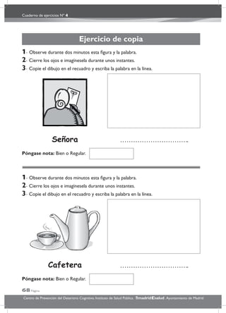 Cuaderno de ejercicios Nº 4
68 Página
Centro de Prevención del Deterioro Cognitivo. Instituto de Salud Pública. .Ayuntamiento de Madridmadrid salud
Ejercicio de copia
1- Observe durante dos minutos esta ﬁgura y la palabra.
2- Cierre los ojos e imagínesela durante unos instantes.
3- Copie el dibujo en el recuadro y escriba la palabra en la línea.
1- Observe durante dos minutos esta ﬁgura y la palabra.
2- Cierre los ojos e imagínesela durante unos instantes.
3- Copie el dibujo en el recuadro y escriba la palabra en la línea.
Póngase nota: Bien o Regular.
Póngase nota: Bien o Regular.
Cafetera
Señora
 