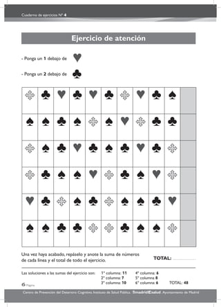 Cuaderno de ejercicios Nº 4
6 Página
Centro de Prevención del Deterioro Cognitivo. Instituto de Salud Pública. .Ayuntamiento de Madridmadrid salud
Ejercicio de atención
- Ponga un 1 debajo de
- Ponga un 2 debajo de
Una vez haya acabado, repáselo y anote la suma de números
de cada línea y el total de todo el ejercicio.
Las soluciones a las sumas del ejercicio son: 1º columna: 11 4º columna: 6
2º columna: 7 5º columna 8
3º columna: 10 6º columna: 6 TOTAL: 48
TOTAL:
 
