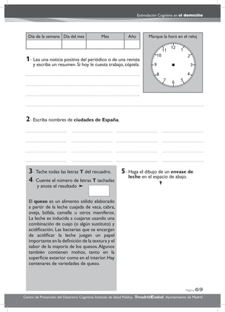 Página 69
Estimulación Cognitiva en el domicilio
Centro de Prevención del Deterioro Cognitivo. Instituto de Salud Pública. .Ayuntamiento de Madridmadrid salud
Marque la hora en el relojAñoDía del mesDía de la semana Mes
3- Tache todas las letras T del recuadro.
4- Cuente el número de letras T tachadas
y anote el resultado
El queso es un alimento sólido elaborado
a partir de la leche cuajada de vaca, cabra,
oveja, búfala, camella u otros mamíferos.
La leche es inducida a cuajarse usando una
combinación de cuajo (o algún sustituto) y
acidiﬁcación. Las bacterias que se encargan
de acidiﬁcar la leche juegan un papel
importante en la deﬁnición de la textura y el
sabor de la mayoría de los quesos.Algunos
también contienen mohos, tanto en la
superﬁcie exterior como en el interior.Hay
centenares de variedades de queso.
5- Haga el dibujo de un envase de
leche en el espacio de abajo.
2- Escriba nombres de ciudades de España.
1- Lea una noticia positiva del periódico o de una revista
y escriba un resumen. Si hoy le cuesta trabajo, cópiela.
 