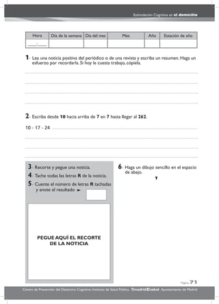 Página 71
Estimulación Cognitiva en el domicilio
Centro de Prevención del Deterioro Cognitivo. Instituto de Salud Pública. .Ayuntamiento de Madridmadrid salud
Año Estación de añoDía del mesDía de la semana MesHora
____:____
3- Recorte y pegue una noticia.
4- Tache todas las letras R de la noticia.
5- Cuente el número de letras R tachadas
y anote el resultado
6- Haga un dibujo sencillo en el espacio
de abajo.
6- Haga ul dibujo sencillo en el espacio
de abajo.
2- Escriba desde 10 hacia arriba de 7 en 7 hasta llegar al 262.
10 - 17 - 24
1- Lea una noticia positiva del periódico o de una revista y escriba un resumen. Haga un
esfuerzo por recordarla. Si hoy le cuesta trabajo, cópiela.
PEGUE AQUÍ EL RECORTE
DE LA NOTICIA
 