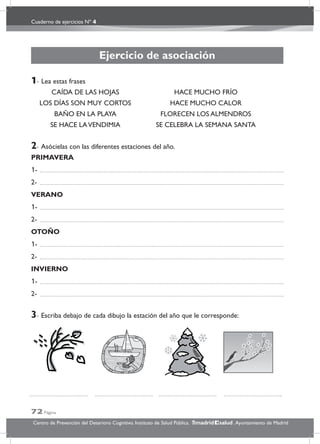 Cuaderno de ejercicios Nº 4
72 Página
Centro de Prevención del Deterioro Cognitivo. Instituto de Salud Pública. .Ayuntamiento de Madridmadrid salud
Ejercicio de asociación
1- Lea estas frases
CAÍDA DE LAS HOJAS HACE MUCHO FRÍO
LOS DÍAS SON MUY CORTOS HACE MUCHO CALOR
BAÑO EN LA PLAYA FLORECEN LOS ALMENDROS
SE HACE LAVENDIMIA SE CELEBRA LA SEMANA SANTA
2- Asócielas con las diferentes estaciones del año.
PRIMAVERA
1-
2-
VERANO
1-
2-
OTOÑO
1-
2-
INVIERNO
1-
2-
3- Escriba debajo de cada dibujo la estación del año que le corresponde:
 