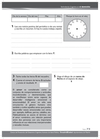 Página 73
Estimulación Cognitiva en el domicilio
Centro de Prevención del Deterioro Cognitivo. Instituto de Salud Pública. .Ayuntamiento de Madridmadrid salud
Marque la hora en el relojAñoDía del mesDía de la semana Mes
3- Tache todas las letras S del recuadro.
4- Cuente el número de letras S tachadas
y anote el resultado
El amor es considerado como un
conjunto de comportamientos y actitudes,
incondicionales y desinteresadas, que
se maniﬁestan entre seres capaces de
desarrollar inteligencia emocional o
emocionalidad. El amor no sólo está
circunscrito al género humano sino
también a todos aquellos seres que puedan
desarrollar nexos emocionales con otros,
por ejemplo, delﬁnes, perros, caballos, etc.
Habitualmente se asocia el término con
el amor romántico, una relación pasional
entre dos personas con una importante
inﬂuencia en sus relaciones interpersonales
y sexuales mutuas.
5- Haga el dibujo de un ramo de
ﬂores en el espacio de abajo.
2- Escriba palabras que empiecen con la letra T.
1- Lea una noticia positiva del periódico o de una revista
y escriba un resumen. Si hoy le cuesta trabajo, cópiela.
 