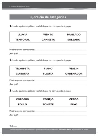 Cuaderno de ejercicios Nº 4
76 Página
Centro de Prevención del Deterioro Cognitivo. Instituto de Salud Pública. .Ayuntamiento de Madridmadrid salud
Ejercicio de categorías
1- Lea las siguientes palabras y señale la que no corresponde al grupo:
LLUVIA VIENTO NUBLADO
TEMPORAL CAMISETA SOLEADO
Palabra que no corresponde:
¿Por qué?
2- Lea las siguientes palabras y señale la que no corresponde al grupo:
TROMPETA PIANO VIOLÍN
GUITARRA FLAUTA ORDENADOR
Palabra que no corresponde:
¿Por qué?
3- Lea las siguientes palabras y señale la que no corresponde al grupo:
CORDERO CONEJO CERDO
POLLO TOMATE PAVO
Palabra que no corresponde:
¿Por qué?
 