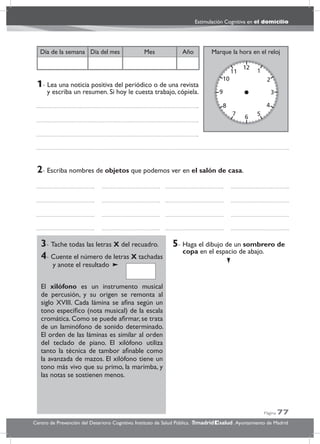 Página 77
Estimulación Cognitiva en el domicilio
Centro de Prevención del Deterioro Cognitivo. Instituto de Salud Pública. .Ayuntamiento de Madridmadrid salud
Marque la hora en el relojAñoDía del mesDía de la semana Mes
3- Tache todas las letras X del recuadro.
4- Cuente el número de letras X tachadas
y anote el resultado
El xilófono es un instrumento musical
de percusión, y su origen se remonta al
siglo XVIII. Cada lámina se aﬁna según un
tono especíﬁco (nota musical) de la escala
cromática. Como se puede aﬁrmar, se trata
de un laminófono de sonido determinado.
El orden de las láminas es similar al orden
del teclado de piano. El xilófono utiliza
tanto la técnica de tambor aﬁnable como
la avanzada de mazos. El xilófono tiene un
tono más vivo que su primo, la marimba, y
las notas se sostienen menos.
5- Haga el dibujo de un sombrero de
copa en el espacio de abajo.
2- Escriba nombres de objetos que podemos ver en el salón de casa.
1- Lea una noticia positiva del periódico o de una revista
y escriba un resumen. Si hoy le cuesta trabajo, cópiela.
 