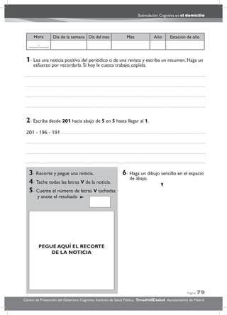 Página 79
Estimulación Cognitiva en el domicilio
Centro de Prevención del Deterioro Cognitivo. Instituto de Salud Pública. .Ayuntamiento de Madridmadrid salud
Año Estación de añoDía del mesDía de la semana MesHora
____:____
3- Recorte y pegue una noticia.
4- Tache todas las letras V de la noticia.
5- Cuente el número de letras V tachadas
y anote el resultado
6- Haga un dibujo sencillo en el espacio
de abajo.
6- Haga ul dibujo sencillo en el espacio
de abajo.
2- Escriba desde 201 hacia abajo de 5 en 5 hasta llegar al 1.
201 - 196 - 191
1- Lea una noticia positiva del periódico o de una revista y escriba un resumen. Haga un
esfuerzo por recordarla. Si hoy le cuesta trabajo, cópiela.
PEGUE AQUÍ EL RECORTE
DE LA NOTICIA
 