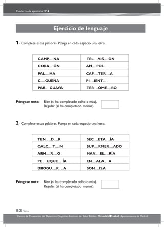 Cuaderno de ejercicios Nº 4
82 Página
Centro de Prevención del Deterioro Cognitivo. Instituto de Salud Pública. .Ayuntamiento de Madridmadrid salud
Ejercicio de lenguaje
1- Complete estas palabras. Ponga en cada espacio una letra.
CAMP.…NA TEL.…VIS.…ÓN
CORA.…ÓN AM.…POL.…
PAL.…MA CAF.…TER.…A
C.…GÜEÑA PI.…IENT.…
PAR.…GUAYA TER.…ÓME.…RO
Póngase nota: Bien (si ha completado ocho o más).
Regular (si ha completado menos).
2- Complete estas palabras. Ponga en cada espacio una letra.
TEN .…D.…R SEC.…ETA.…ÍA
CALC.…T.…N SUP.…RMER.…ADO
ARM.…R.…O MAN.…EL.…RÍA
PE.…UQUE.…ÍA EN.…ALA.…A
DROGU.…R.…A SON.…ISA
Póngase nota: Bien (si ha completado ocho o más).
Regular (si ha completado menos).
 
