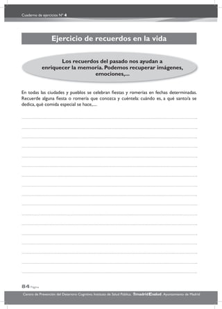 Cuaderno de ejercicios Nº 4
84 Página
Centro de Prevención del Deterioro Cognitivo. Instituto de Salud Pública. .Ayuntamiento de Madridmadrid salud
Ejercicio de recuerdos en la vida
En todas las ciudades y pueblos se celebran ﬁestas y romerías en fechas determinadas.
Recuerde alguna ﬁesta o romería que conozca y cuéntela: cuándo es, a qué santo/a se
dedica, qué comida especial se hace,....
Los recuerdos del pasado nos ayudan a
enriquecer la memoria. Podemos recuperar imágenes,
emociones,...
 