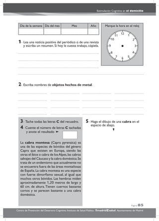 Página 85
Estimulación Cognitiva en el domicilio
Centro de Prevención del Deterioro Cognitivo. Instituto de Salud Pública. .Ayuntamiento de Madridmadrid salud
Marque la hora en el relojAñoDía del mesDía de la semana Mes
3- Tache todas las letras C del recuadro.
4- Cuente el número de letras C tachadas
y anote el resultado
La cabra montesa (Capra pyrenaica) es
una de las especies de bóvidos del género
Capra que existen en Europa, siendo las
otras el íbice o cabra de losAlpes,las cabras
salvajes del Cáucaso y la cabra doméstica.Se
trata de un endemismo que actualmente no
se encuentra fuera de las áreas montañosas
de España.La cabra montesa es una especie
con fuerte dimorﬁsmo sexual, al igual que
muchos otros bóvidos. Las hembras miden
aproximadamente 1,20 metros de largo y
60 cm. de altura. Tienen cuernos bastante
cortos y se parecen bastante a una cabra
doméstica.
5- Haga el dibujo de una cabra en el
espacio de abajo.
2- Escriba nombres de objetos hechos de metal.
1- Lea una noticia positiva del periódico o de una revista
y escriba un resumen. Si hoy le cuesta trabajo, cópiela.
 