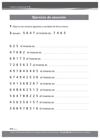 Cuaderno de ejercicios Nº 4
86 Página
Centro de Prevención del Deterioro Cognitivo. Instituto de Salud Pública. .Ayuntamiento de Madridmadrid salud
Ejercicio de atención
1- Fíjese en los números siguientes y escríbalos de forma inversa.
2- Ejemplo: 5 6 4 7 el inverso es: 7 4 6 5
6 2 5 el inverso es
4 7 6 8 2 el inverso es
6 9 1 7 3 el inverso es
7 2 6 5 6 3 7 el inverso es
4 9 7 8 4 6 4 6 5 el inverso es
6 7 4 9 4 2 5 3 6 el inverso es
5 4 1 3 6 8 2 6 7 el inverso es
6 4 8 6 6 2 5 1 3 el inverso es
5 6 4 7 8 8 2 2 5 el inverso es
4 5 6 3 5 6 1 5 7 el inverso es
3 6 8 9 7 8 3 1 6 el inverso es
 