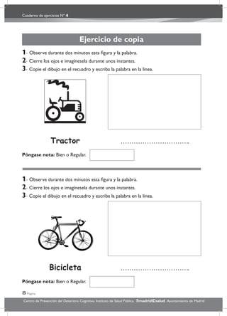 Cuaderno de ejercicios Nº 4
8 Página
Centro de Prevención del Deterioro Cognitivo. Instituto de Salud Pública. .Ayuntamiento de Madridmadrid salud
Ejercicio de copia
1- Observe durante dos minutos esta ﬁgura y la palabra.
2- Cierre los ojos e imagínesela durante unos instantes.
3- Copie el dibujo en el recuadro y escriba la palabra en la línea.
1- Observe durante dos minutos esta ﬁgura y la palabra.
2- Cierre los ojos e imagínesela durante unos instantes.
3- Copie el dibujo en el recuadro y escriba la palabra en la línea.
Póngase nota: Bien o Regular.
Póngase nota: Bien o Regular.
Bicicleta
Tractor
 