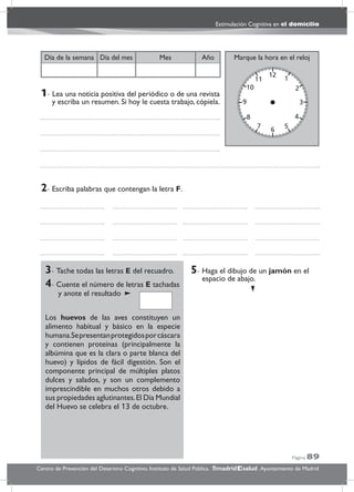 Página 89
Estimulación Cognitiva en el domicilio
Centro de Prevención del Deterioro Cognitivo. Instituto de Salud Pública. .Ayuntamiento de Madridmadrid salud
Marque la hora en el relojAñoDía del mesDía de la semana Mes
3- Tache todas las letras E del recuadro.
4- Cuente el número de letras E tachadas
y anote el resultado
Los huevos de las aves constituyen un
alimento habitual y básico en la especie
humana.Sepresentanprotegidosporcáscara
y contienen proteínas (principalmente la
albúmina que es la clara o parte blanca del
huevo) y lípidos de fácil digestión. Son el
componente principal de múltiples platos
dulces y salados, y son un complemento
imprescindible en muchos otros debido a
sus propiedades aglutinantes.El Día Mundial
del Huevo se celebra el 13 de octubre.
5- Haga el dibujo de un jamón en el
espacio de abajo.
2- Escriba palabras que contengan la letra F.
1- Lea una noticia positiva del periódico o de una revista
y escriba un resumen. Si hoy le cuesta trabajo, cópiela.
 