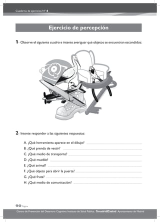 Cuaderno de ejercicios Nº 4
90 Página
Centro de Prevención del Deterioro Cognitivo. Instituto de Salud Pública. .Ayuntamiento de Madridmadrid salud
Ejercicio de percepción
1- Observe el siguiente cuadro e intente averiguar qué objetos se encuentran escondidos:
2- Intente responder a las siguientes respuestas:
A. ¿Qué herramienta aparece en el dibujo?
B. ¿Qué prenda de vestir?
C. ¿Qué medio de transporte?
D. ¿Qué mueble?
E. ¿Qué animal?
F. ¿Qué objeto para abrir la puerta?
G. ¿Qué fruta?
H. ¿Qué medio de comunicación?
 