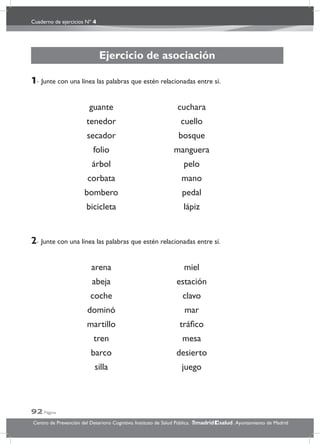 Cuaderno de ejercicios Nº 4
92 Página
Centro de Prevención del Deterioro Cognitivo. Instituto de Salud Pública. .Ayuntamiento de Madridmadrid salud
Ejercicio de asociación
1- Junte con una línea las palabras que estén relacionadas entre sí.
guante cuchara
tenedor cuello
secador bosque
folio manguera
árbol pelo
corbata mano
bombero pedal
bicicleta lápiz
2- Junte con una línea las palabras que estén relacionadas entre sí.
arena miel
abeja estación
coche clavo
dominó mar
martillo tráﬁco
tren mesa
barco desierto
silla juego
 
