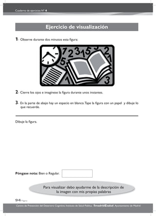 Cuaderno de ejercicios Nº 4
94 Página
Centro de Prevención del Deterioro Cognitivo. Instituto de Salud Pública. .Ayuntamiento de Madridmadrid salud
Ejercicio de visualización
Dibuje la ﬁgura.
1- Observe durante dos minutos esta ﬁgura:
2- Cierre los ojos e imagínese la ﬁgura durante unos instantes.
3- En la parte de abajo hay un espacio en blanco.Tape la ﬁgura con un papel y dibuje lo
que recuerde.
Póngase nota: Bien o Regular.
Para visualizar debo ayudarme de la descripción de
la imagen con mis propias palabras
 