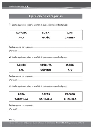 Cuaderno de ejercicios Nº 4
96 Página
Centro de Prevención del Deterioro Cognitivo. Instituto de Salud Pública. .Ayuntamiento de Madridmadrid salud
Ejercicio de categorías
1- Lea las siguientes palabras y señale la que no corresponde al grupo:
AURORA LUISA JUAN
ANA MARÍA CARMEN
Palabra que no corresponde:
¿Por qué?
2- Lea las siguientes palabras y señale la que no corresponde al grupo:
ACEITE PIMIENTA JABÓN
SAL COMINO AJO
Palabra que no corresponde:
¿Por qué?
3- Lea las siguientes palabras y señale la que no corresponde al grupo:
BOTA GAFAS ZAPATO
ZAPATILLA SANDALIA CHANCLA
Palabra que no corresponde:
¿Por qué?
 
