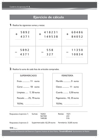 Cuaderno de ejercicios Nº 4
98 Página
Centro de Prevención del Deterioro Cognitivo. Instituto de Salud Pública. .Ayuntamiento de Madridmadrid salud
Ejercicio de cálculo
1- Realice las siguientes sumas y restas:
5 8 9 2
4 3 7 1
+
4 1 8 2 3 1
1 4 9 5 3 8
+
6 0 4 8 6
8 4 0 5 2
+
5 8 9 2
4 3 7 1
–
5 5 8
3 2 7
–
1 1 3 5 0
1 0 8 3 4
–
2- Realice la suma de cada lista de artículos comprados.
SUPERMERCADO
Fruta ................ 11 euros
Carne ............. 18 euros
Limpieza ...... 7, 50 euros
Pescado .......25, 79 euros
TOTAL
FERRETERÍA
Martillo ................9 euros
Clavos .............. 11 euros
Cuerda ........... 3,50 euros
Pegamento...10, 35 euros
TOTAL
Respuestas al ejercicio 1: Sumas: 10263 Restas: 1521
567769 231
144538 516
Respuestas al ejercicio 2: Supermercado: 62,29 euros Ferretería: 33,85 euros
 