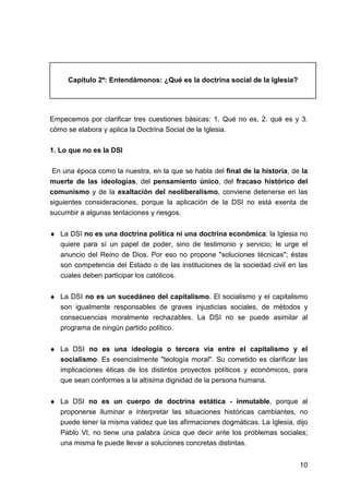 10
Capítulo 2º: Entendámonos: ¿Qué es la doctrina social de la Iglesia?
Empecemos por clarificar tres cuestiones básicas: 1. Qué no es, 2. qué es y 3.
cómo se elabora y aplica la Doctrina Social de la Iglesia.
1. Lo que no es la DSI
En una época como la nuestra, en la que se habla del final de la historia, de la
muerte de las ideologías, del pensamiento único, del fracaso histórico del
comunismo y de la exaltación del neoliberalismo, conviene detenerse en las
siguientes consideraciones, porque la aplicación de la DSI no está exenta de
sucumbir a algunas tentaciones y riesgos.
♦ La DSI no es una doctrina política ni una doctrina económica: la Iglesia no
quiere para sí un papel de poder, sino de testimonio y servicio; le urge el
anuncio del Reino de Dios. Por eso no propone "soluciones técnicas"; éstas
son competencia del Estado o de las instituciones de la sociedad civil en las
cuales deben participar los católicos.
♦ La DSI no es un sucedáneo del capitalismo. El socialismo y el capitalismo
son igualmente responsables de graves injusticias sociales, de métodos y
consecuencias moralmente rechazables. La DSI no se puede asimilar al
programa de ningún partido político.
♦ La DSI no es una ideología o tercera vía entre el capitalismo y el
socialismo. Es esencialmente "teología moral". Su cometido es clarificar las
implicaciones éticas de los distintos proyectos políticos y económicos, para
que sean conformes a la altísima dignidad de la persona humana.
♦ La DSI no es un cuerpo de doctrina estática - inmutable, porque al
proponerse iluminar e interpretar las situaciones históricas cambiantes, no
puede tener la misma validez que las afirmaciones dogmáticas. La Iglesia, dijo
Pablo VI, no tiene una palabra única que decir ante los problemas sociales;
una misma fe puede llevar a soluciones concretas distintas.
 